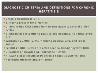  Chronic Hepatitis B (CHB)
 1. HBsAg present for 6 months
 2. Serum HBV DNA varies from undetectable to several billion
IU/mL
 3. Subdivided into HBeAg positive and negative. HBV-DNA levels
are
 typically >20,000 IU/mL in HBeAg-positive CHB, and lower
values
 (2,000-20,000 IU/mL) are often seen in HBeAg-negative CHB.
 3. Normal or elevated ALT and/or AST levels
 4. Liver biopsy results show chronic hepatitis with variable
 necroinflammation and/or fibrosis
DIAGNOSTIC CRITERIA AND DEFINITIONS FOR CHRONIC
HEPATITIS B
 