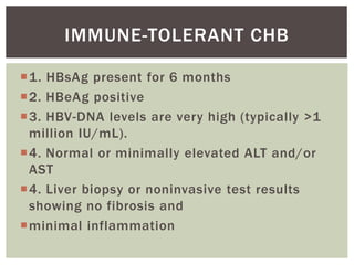 1. HBsAg present for 6 months
2. HBeAg positive
3. HBV-DNA levels are very high (typically >1
million IU/mL).
4. Normal or minimally elevated ALT and/or
AST
4. Liver biopsy or noninvasive test results
showing no fibrosis and
minimal inflammation
IMMUNE-TOLERANT CHB
 