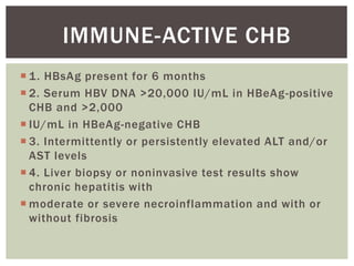  1. HBsAg present for 6 months
 2. Serum HBV DNA >20,000 IU/mL in HBeAg-positive
CHB and >2,000
 IU/mL in HBeAg-negative CHB
 3. Intermittently or persistently elevated ALT and/or
AST levels
 4. Liver biopsy or noninvasive test results show
chronic hepatitis with
 moderate or severe necroinflammation and with or
without fibrosis
IMMUNE-ACTIVE CHB
 
