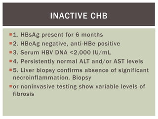 1. HBsAg present for 6 months
2. HBeAg negative, anti-HBe positive
3. Serum HBV DNA <2,000 IU/mL
4. Persistently normal ALT and/or AST levels
5. Liver biopsy confirms absence of significant
necroinflammation. Biopsy
or noninvasive testing show variable levels of
fibrosis
INACTIVE CHB
 