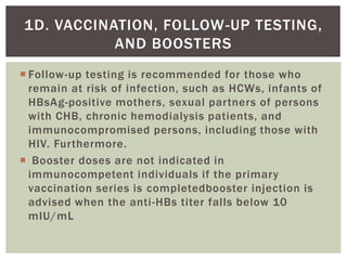  Follow-up testing is recommended for those who
remain at risk of infection, such as HCWs, infants of
HBsAg-positive mothers, sexual partners of persons
with CHB, chronic hemodialysis patients, and
immunocompromised persons, including those with
HIV. Furthermore.
 Booster doses are not indicated in
immunocompetent individuals if the primary
vaccination series is completedbooster injection is
advised when the anti-HBs titer falls below 10
mIU/mL
1D. VACCINATION, FOLLOW-UP TESTING,
AND BOOSTERS
 
