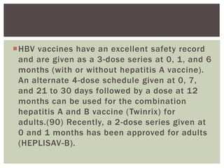HBV vaccines have an excellent safety record
and are given as a 3-dose series at 0, 1, and 6
months (with or without hepatitis A vaccine).
An alternate 4-dose schedule given at 0, 7,
and 21 to 30 days followed by a dose at 12
months can be used for the combination
hepatitis A and B vaccine (Twinrix) for
adults.(90) Recently, a 2-dose series given at
0 and 1 months has been approved for adults
(HEPLISAV-B).
 