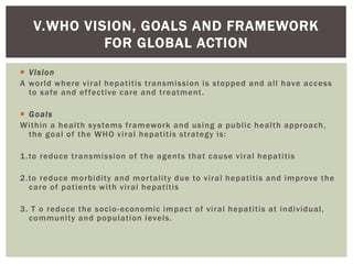 V.WHO VISION, GOALS AND FRAMEWORK
FOR GLOBAL ACTION
 Vision
A world where viral hepatitis transmission is stopped and all have access
to safe and effective care and treatment.
 Goals
Within a health systems framework and using a public health approach,
the goal of the WHO viral hepatitis strategy is:
1.to reduce transmission of the agents that cause viral hepatitis
2.to reduce morbidity and mortality due to viral hepatitis and improve the
care of patients with viral hepatitis
3. T o reduce the socio-economic impact of viral hepatitis at individual,
community and population levels.
 