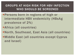 Persons born in regions of high or
intermediate HBV endemicity (HBsAg
prevalence of 2%)
Africa (all countries)
North, Southeast, East Asia (all countries)
Middle East (all countries except Cyprus
and Israel)
GROUPS AT HIGH RISK FOR HBV INFECTION
WHO SHOULD BE SCREENED
 