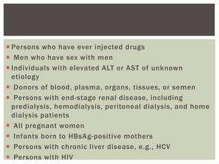  Persons who have ever injected drugs
 Men who have sex with men
 Individuals with elevated ALT or AST of unknown
etiology
 Donors of blood, plasma, organs, tissues, or semen
 Persons with end-stage renal disease, including
predialysis, hemodialysis, peritoneal dialysis, and home
dialysis patients
 All pregnant women
 Infants born to HBsAg-positive mothers
 Persons with chronic liver disease, e.g., HCV
 Persons with HIV
 