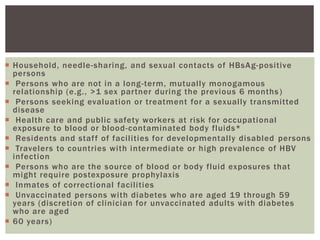  Household, needle-sharing, and sexual contacts of HBsAg-positive
persons
 Persons who are not in a long-term, mutually monogamous
relationship (e.g., >1 sex partner during the previous 6 months)
 Persons seeking evaluation or treatment for a sexually transmitted
disease
 Health care and public safety workers at risk for occupational
exposure to blood or blood-contaminated body fluids*
 Residents and staff of facilities for developmentally disabled persons
 Travelers to countries with intermediate or high prevalence of HBV
infection
 Persons who are the source of blood or body fluid exposures that
might require postexposure prophylaxis
 Inmates of correctional facilities
 Unvaccinated persons with diabetes who are aged 19 through 59
years (discretion of clinician for unvaccinated adults with diabetes
who are aged
 60 years)
 