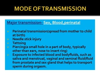 Major transmission- Sex, Blood,perinatal
 Perinatal transmission(spread from mother to child
at birth)
 Needle stick injury
 Tattoing
 Piercing(a small hole in a part of body, typically
other than ears, nose to insert ring)
 Exposure to infected blood and bodyfluids, such as
saliva and menstrual, vaginal and seminal fluid(fluid
from prostate and sex gland that helps to transport
sperm during orgasm.
 
