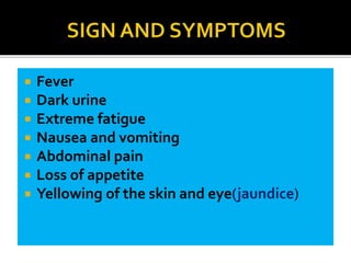  Fever
 Dark urine
 Extreme fatigue
 Nausea and vomiting
 Abdominal pain
 Loss of appetite
 Yellowing of the skin and eye(jaundice)
 