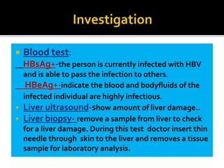  Blood test:
HBsAg+-the person is currently infected with HBV
and is able to pass the infection to others.
HBeAg+-indicate the blood and bodyfluids of the
infected individual are highly infectious.
 Liver ultrasound-show amount of liver damage..
 Liver biopsy- remove a sample from liver to check
for a liver damage. During this test doctor insert thin
needle through skin to the liver and removes a tissue
sample for laboratory analysis.
 