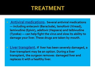  Antiviral medications. Several antiviral medications
— including entecavir (Baraclude), tenofovir (Viread),
lamivudine (Epivir), adefovir (Hepsera) and telbivudine
(Tyzeka) — can help fight the virus and slow its ability to
damage your liver.These drugs are taken by mouth.
 Liver transplant.If liver has been severely damaged, a
liver transplant may be an option. During a liver
transplant, the surgeon removes damaged liver and
replaces it with a healthy liver.
 
