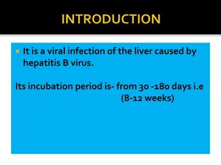  It is a viral infection of the liver caused by
hepatitis B virus.
Its incubation period is- from 30 -180 days i.e
(8-12 weeks)
 