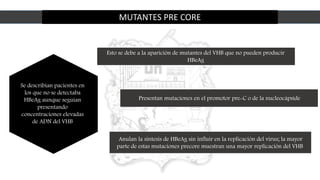 MUTANTES PRE CORE
Se describían pacientes en
los que no se detectaba
HBeAg aunque seguían
presentando
concentraciones elevadas
de ADN del VHB
Esto se debe a la aparición de mutantes del VHB que no pueden producir
HBeAg
Presentan mutaciones en el promotor pre-C o de la nucleocápside
Anulan la síntesis de HBeAg sin influir en la replicación del virus; la mayor
parte de estas mutaciones precore muestran una mayor replicación del VHB
 