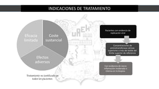 INDICACIONES DE TRATAMIENTO
Coste
sustancial
Efectos
adversos
Eficacia
limitada
Tratamiento no justificado en
todos los pacientes
Pacientes con evidencia de
replicación viral
Concentraciones de
aminotransferasas séricas
superiores a más del doble del
límite superior de referencia
Con evidencia de necro
inflamación moderada o
intensa en la biopsia.
 