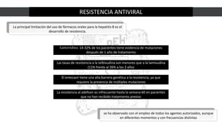 RESISTENCIA ANTIVIRAL
La principal limitación del uso de fármacos orales para la hepatitis B es el
desarrollo de resistencia.
se ha observado con el empleo de todos los agentes autorizados, aunque
en diferentes momentos y con frecuencias distintas
Lamuvidina: 14-32% de los pacientes tiene evidencia de mutaciones
después de 1 año de tratamiento
Las tasas de resistencia a la telbivudina son menores que a la lamivudina
(11% frente al 26% a los 2 años
El entecavir tiene una alta barrera genética a la resistencia, ya que
requiere la presencia de múltiples mutaciones
La resistencia al adefovir es infrecuente hasta la semana 60 en pacientes
que no han recibido tratamiento previoc
 