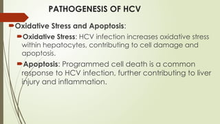 PATHOGENESIS OF HCV
Oxidative Stress and Apoptosis:
Oxidative Stress: HCV infection increases oxidative stress
within hepatocytes, contributing to cell damage and
apoptosis.
Apoptosis: Programmed cell death is a common
response to HCV infection, further contributing to liver
injury and inflammation.
 