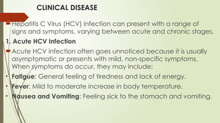 CLINICAL DISEASE
Hepatitis C Virus (HCV) infection can present with a range of
signs and symptoms, varying between acute and chronic stages.
1. Acute HCV Infection
Acute HCV infection often goes unnoticed because it is usually
asymptomatic or presents with mild, non-specific symptoms.
When symptoms do occur, they may include:
• Fatigue: General feeling of tiredness and lack of energy.
• Fever: Mild to moderate increase in body temperature.
• Nausea and Vomiting: Feeling sick to the stomach and vomiting.
 