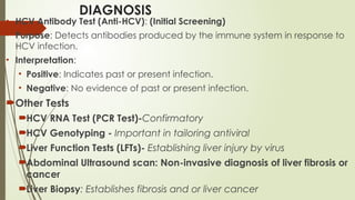 DIAGNOSIS
• HCV Antibody Test (Anti-HCV): (Initial Screening)
• Purpose: Detects antibodies produced by the immune system in response to
HCV infection.
• Interpretation:
• Positive: Indicates past or present infection.
• Negative: No evidence of past or present infection.
Other Tests
HCV RNA Test (PCR Test)-Confirmatory
HCV Genotyping - Important in tailoring antiviral
Liver Function Tests (LFTs)- Establishing liver injury by virus
Abdominal Ultrasound scan: Non-invasive diagnosis of liver fibrosis or
cancer
Liver Biopsy: Establishes fibrosis and or liver cancer
 