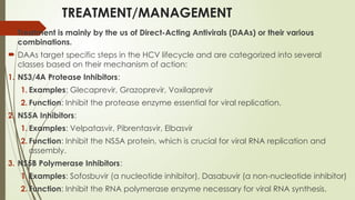 TREATMENT/MANAGEMENT
 Treatment is mainly by the us of Direct-Acting Antivirals (DAAs) or their various
combinations.
 DAAs target specific steps in the HCV lifecycle and are categorized into several
classes based on their mechanism of action:
1. NS3/4A Protease Inhibitors:
1. Examples: Glecaprevir, Grazoprevir, Voxilaprevir
2. Function: Inhibit the protease enzyme essential for viral replication.
2. NS5A Inhibitors:
1. Examples: Velpatasvir, Pibrentasvir, Elbasvir
2. Function: Inhibit the NS5A protein, which is crucial for viral RNA replication and
assembly.
3. NS5B Polymerase Inhibitors:
1. Examples: Sofosbuvir (a nucleotide inhibitor), Dasabuvir (a non-nucleotide inhibitor)
2. Function: Inhibit the RNA polymerase enzyme necessary for viral RNA synthesis.
 