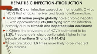 HEPATITIS C INFECTION-ITRODUCTION
Hepatitis C is an infection caused by the hepatitis C virus
(HCV) that attacks the liver and leads to inflammation.
 About 50 million people globally have chronic hepatitis
C, with approximately 242,000 dying from this infection,
primarily due to cirrhosis and hepatocellular carcinoma
In Ghana the prevalence of HCV is estimated to be
3.3%. Prevalence is disproportionately higher in the
people of northern Ghana (8.4-14.4%)
 Males are about 1.5 times more likely to be infected
than females
 