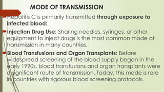 MODE OF TRANSMISSION
Hepatitis C is primarily transmitted through exposure to
infected blood:
Injection Drug Use: Sharing needles, syringes, or other
equipment to inject drugs is the most common mode of
transmission in many countries.
Blood Transfusions and Organ Transplants: Before
widespread screening of the blood supply began in the
early 1990s, blood transfusions and organ transplants were
a significant route of transmission. Today, this mode is rare
in countries with rigorous blood screening protocols.
 