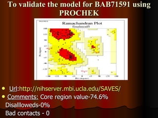 To validate the model for BAB71591 using PROCHEK Url : http://nihserver.mbi.ucla.edu/SAVES /   Comments:  Core region value-74.6% Disallloweds-0% Bad contacts - 0 