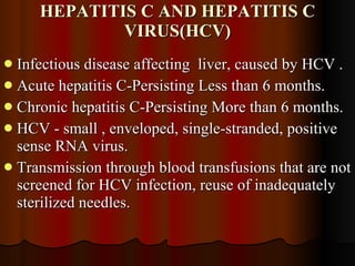 HEPATITIS C AND HEPATITIS C VIRUS(HCV) Infectious disease affecting  liver, caused by HCV . Acute hepatitis C-Persisting Less than 6 months. Chronic hepatitis C-Persisting More than 6 months. HCV - small , enveloped, single-stranded, positive sense RNA virus. Transmission through blood transfusions that are not screened for HCV infection, reuse of inadequately sterilized needles. 