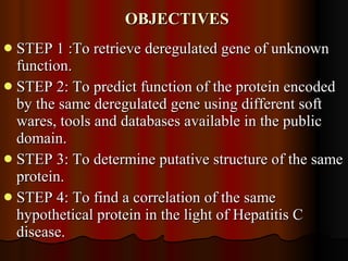 OBJECTIVES STEP 1 :To retrieve deregulated gene of unknown function. STEP 2: To predict function of the protein encoded by the same deregulated gene using different soft wares, tools and databases available in the public domain. STEP 3: To determine putative structure of the same protein.  STEP 4: To find a correlation of the same hypothetical protein in the light of Hepatitis C disease. 