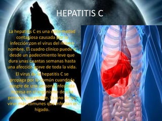 HEPATITIS C
 La hepatitis C es una enfermedad
      contagiosa causada por la
  infección con el virus del mismo
nombre. El cuadro clínico puede ir
 desde un padecimiento leve que
dura unas cuantas semanas hasta
una afección grave de toda la vida.
     El virus de la hepatitis C se
 propaga por lo común cuando la
 sangre de una persona infectada
   ingresa en el organismo de una
persona susceptible. Es uno de los
virus más comunes que infectan el
               hígado.
 