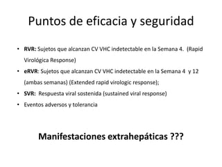 Puntos de eficacia y seguridad
• RVR: Sujetos que alcanzan CV VHC indetectable en la Semana 4. (Rapid
Virológica Response)
• eRVR: Sujetos que alcanzan CV VHC indetectable en la Semana 4 y 12
(ambas semanas) (Extended rapid virologic response);
• SVR: Respuesta viral sostenida (sustained viral response)
• Eventos adversos y tolerancia
Manifestaciones extrahepáticas ???
 