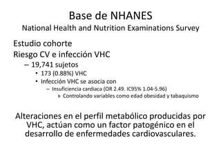 Base de NHANES
National Health and Nutrition Examinations Survey
Estudio cohorte
Riesgo CV e infección VHC
– 19,741 sujetos
• 173 (0.88%) VHC
• Infección VHC se asocia con
– Insuficiencia cardiaca (OR 2.49. IC95% 1.04-5.96)
» Controlando variables como edad obesidad y tabaquismo
Alteraciones en el perfil metabólico producidas por
VHC, actúan como un factor patogénico en el
desarrollo de enfermedades cardiovasculares.
 