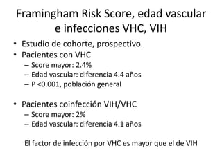 Framingham Risk Score, edad vascular
e infecciones VHC, VIH
• Estudio de cohorte, prospectivo.
• Pacientes con VHC
– Score mayor: 2.4%
– Edad vascular: diferencia 4.4 años
– P <0.001, población general
• Pacientes coinfección VIH/VHC
– Score mayor: 2%
– Edad vascular: diferencia 4.1 años
El factor de infección por VHC es mayor que el de VIH
 