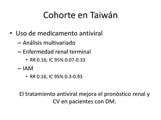 Cohorte en Taiwán
• Uso de medicamento antiviral
– Análisis multivariado
– Enfermedad renal terminal
• RR 0.16; IC 95% 0.07-0.33
– IAM
• RR 0.16, IC 95% 0.3-0.93
El tratamiento antiviral mejora el pronóstico renal y
CV en pacientes con DM.
 