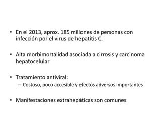 • En el 2013, aprox. 185 millones de personas con
infección por el virus de hepatitis C.
• Alta morbimortalidad asociada a cirrosis y carcinoma
hepatocelular
• Tratamiento antiviral:
– Costoso, poco accesible y efectos adversos importantes
• Manifestaciones extrahepáticas son comunes
 