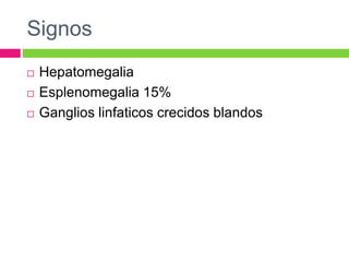 Signos 
 Hepatomegalia 
 Esplenomegalia 15% 
 Ganglios linfaticos crecidos blandos 
