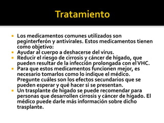  Los medicamentos comunes utilizados son
peginterferón y antivirales. Estos medicamentos tienen
como objetivo:
 Ayudar al cuerpo a deshacerse del virus.
 Reducir el riesgo de cirrosis y cáncer de hígado, que
pueden resultar de la infección prolongada con elVHC.
 Para que estos medicamentos funcionen mejor, es
necesario tomarlos como lo indique el médico.
Pregunte cuáles son los efectos secundarios que se
pueden esperar y qué hacer si se presentan.
 Un trasplante de hígado se puede recomendar para
personas que desarrollen cirrosis y cáncer de hígado. El
médico puede darle más información sobre dicho
trasplante.
 