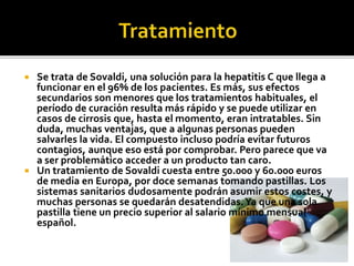  Se trata de Sovaldi, una solución para la hepatitis C que llega a
funcionar en el 96% de los pacientes. Es más, sus efectos
secundarios son menores que los tratamientos habituales, el
período de curación resulta más rápido y se puede utilizar en
casos de cirrosis que, hasta el momento, eran intratables. Sin
duda, muchas ventajas, que a algunas personas pueden
salvarles la vida. El compuesto incluso podría evitar futuros
contagios, aunque eso está por comprobar. Pero parece que va
a ser problemático acceder a un producto tan caro.
 Un tratamiento de Sovaldi cuesta entre 50.000 y 60.000 euros
de media en Europa, por doce semanas tomando pastillas. Los
sistemas sanitarios dudosamente podrán asumir estos costes, y
muchas personas se quedarán desatendidas.Ya que una sola
pastilla tiene un precio superior al salario mínimo mensual
español.
 