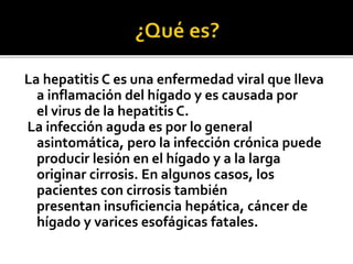 La hepatitis C es una enfermedad viral que lleva
a inflamación del hígado y es causada por
el virus de la hepatitis C.
La infección aguda es por lo general
asintomática, pero la infección crónica puede
producir lesión en el hígado y a la larga
originar cirrosis. En algunos casos, los
pacientes con cirrosis también
presentan insuficiencia hepática, cáncer de
hígado y varices esofágicas fatales.
 