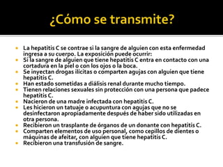  La hepatitis C se contrae si la sangre de alguien con esta enfermedad
ingresa a su cuerpo. La exposición puede ocurrir:
 Si la sangre de alguien que tiene hepatitis C entra en contacto con una
cortadura en la piel o con los ojos o la boca.
 Se inyectan drogas ilícitas o comparten agujas con alguien que tiene
hepatitis C.
 Han estado sometidas a diálisis renal durante mucho tiempo.
 Tienen relaciones sexuales sin protección con una persona que padece
hepatitis C.
 Nacieron de una madre infectada con hepatitis C.
 Les hicieron un tatuaje o acupuntura con agujas que no se
desinfectaron apropiadamente después de haber sido utilizadas en
otra persona.
 Recibieron un trasplante de órganos de un donante con hepatitis C.
 Comparten elementos de uso personal, como cepillos de dientes o
máquinas de afeitar, con alguien que tiene hepatitis C.
 Recibieron una transfusión de sangre.
 