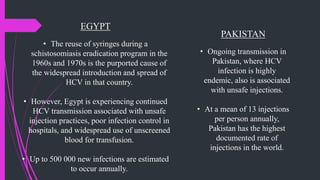EGYPT
• The reuse of syringes during a
schistosomiasis eradication program in the
1960s and 1970s is the purported cause of
the widespread introduction and spread of
HCV in that country.
• However, Egypt is experiencing continued
HCV transmission associated with unsafe
injection practices, poor infection control in
hospitals, and widespread use of unscreened
blood for transfusion.
• Up to 500 000 new infections are estimated
to occur annually.
PAKISTAN
• Ongoing transmission in
Pakistan, where HCV
infection is highly
endemic, also is associated
with unsafe injections.
• At a mean of 13 injections
per person annually,
Pakistan has the highest
documented rate of
injections in the world.
 