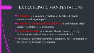 EXTRA HEPATIC MANIFESTATIONS
Arthralgia is a common symptom of hepatitis C that is
characterized as joint pain.
Hepatitis C-related arthritis (HCVrA) is estimated to affect
about 4% of the HCV population.
Cerebral Vasculitis is a disorder that is characterized by
inflammation and cell death of arteries in the brain.
The cause of cerebral vasculitis is unknown, but it is thought to
be caused by immune dysfunction.
 