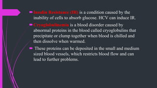 Insulin Resistance (IR) is a condition caused by the
inability of cells to absorb glucose. HCV can induce IR.
Cryoglobulinemia is a blood disorder caused by
abnormal proteins in the blood called cryoglobulins that
precipitate or clump together when blood is chilled and
then dissolve when warmed.
 These proteins can be deposited in the small and medium
sized blood vessels, which restricts blood flow and can
lead to further problems.
 