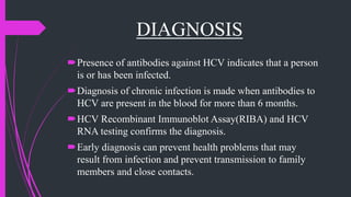 DIAGNOSIS
Presence of antibodies against HCV indicates that a person
is or has been infected.
Diagnosis of chronic infection is made when antibodies to
HCV are present in the blood for more than 6 months.
HCV Recombinant Immunoblot Assay(RIBA) and HCV
RNA testing confirms the diagnosis.
Early diagnosis can prevent health problems that may
result from infection and prevent transmission to family
members and close contacts.
 