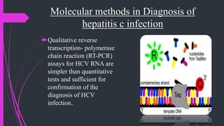 Molecular methods in Diagnosis of
hepatitis c infection
Qualitative reverse
transcription- polymerase
chain reaction (RT-PCR)
assays for HCV RNA are
simpler than quantitative
tests and sufficient for
confirmation of the
diagnosis of HCV
infection.
 