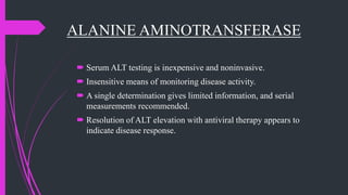 ALANINE AMINOTRANSFERASE
 Serum ALT testing is inexpensive and noninvasive.
 Insensitive means of monitoring disease activity.
 A single determination gives limited information, and serial
measurements recommended.
 Resolution of ALT elevation with antiviral therapy appears to
indicate disease response.
 