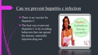 Can we prevent hepatitis c infection
There is no vaccine for
Hepatitis C.
The best way to prevent
Hepatitis C is by avoiding
behaviors that can spread
the disease, especially
injection drug use.
 
