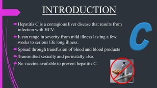 INTRODUCTION
Hepatitis C is a contagious liver disease that results from
infection with HCV.
It can range in severity from mild illness lasting a few
weeks to serious life long illness.
Spread through transfusion of blood and blood products
Transmitted sexually and perinatally also.
No vaccine available to prevent hepatitis C.
 