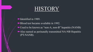 HISTORY
Identified in 1989.
Blood test became available in 1992.
Used to be known as “non-A, non-B” hepatitis (NANB)
Also named as perinatally transmitted NA-NB Hepatitis
(PT-NANB).
 