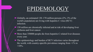 EPIDEMOLOGY
 Globally, an estimated 130–170 million persons (2%–3% of the
world's population) are living with hepatitis C virus (HCV)
infection.
 150 million are chronically infected and at risk of developing liver
cirrhosis and liver cancer.
 More than 350000 people die from hepatitis C related liver diseases
every year.
 The epidemiology and burden of HCV infection varies throughout
the world, with country-specific prevalence ranging from <1% to
>10%.
 
