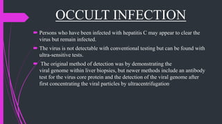 OCCULT INFECTION
 Persons who have been infected with hepatitis C may appear to clear the
virus but remain infected.
 The virus is not detectable with conventional testing but can be found with
ultra-sensitive tests.
 The original method of detection was by demonstrating the
viral genome within liver biopsies, but newer methods include an antibody
test for the virus core protein and the detection of the viral genome after
first concentrating the viral particles by ultracentrifugation.
 