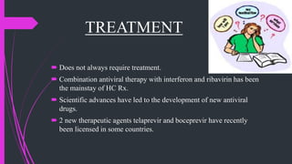 TREATMENT
 Does not always require treatment.
 Combination antiviral therapy with interferon and ribavirin has been
the mainstay of HC Rx.
 Scientific advances have led to the development of new antiviral
drugs.
 2 new therapeutic agents telaprevir and boceprevir have recently
been licensed in some countries.
 